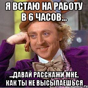 я встаю на работу в 6 часов... ...давай расскажи мне, как ты не высыпаешься, Мем Ну давай расскажи (Вилли Вонка)