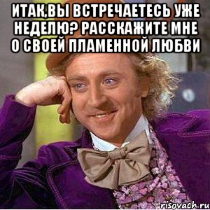 итак,вы встречаетесь уже неделю? расскажите мне о своей пламенной любви 