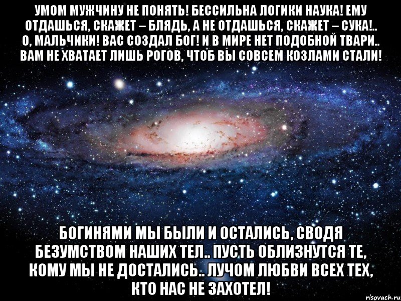 умом мужчину не понять! бессильна логики наука! ему отдашься, скажет – блядь, а не отдашься, скажет – сука!.. о, мальчики! вас создал бог! и в мире нет подобной твари.. вам не хватает лишь рогов, чтоб вы совсем козлами стали! богинями мы были и остались, сводя безумством наших тел.. пусть облизнутся те, кому мы не достались.. лучом любви всех тех, кто нас не захотел!, Мем Вселенная