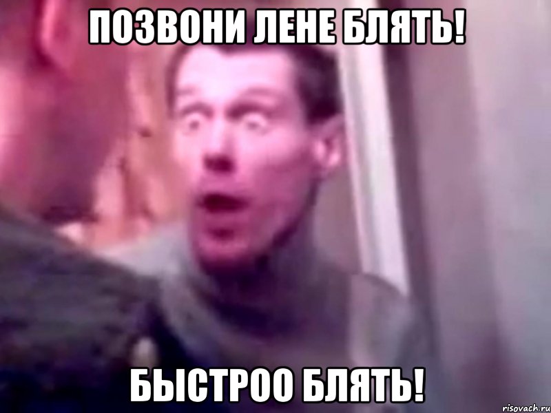 позвони лене блять! быстроо блять!