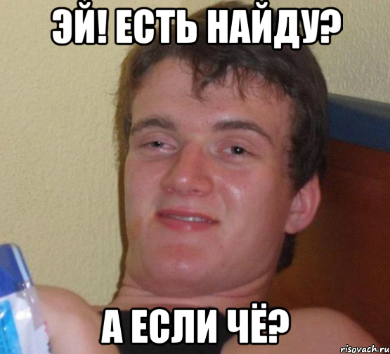 эй! есть найду? а если чё?