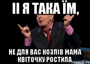 іі я така їм, не для вас козлів мама квіточку ростила.