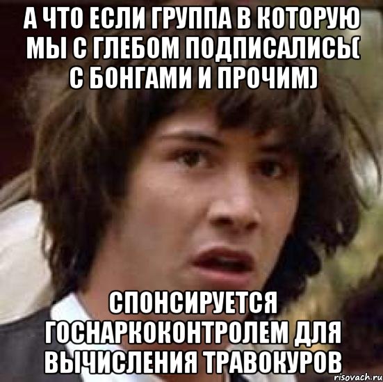 а что если группа в которую мы с глебом подписались( с бонгами и прочим) спонсируется госнаркоконтролем для вычисления травокуров, Мем А что если (Киану Ривз)