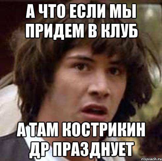 а что если мы придем в клуб а там кострикин др празднует, Мем А что если (Киану Ривз)