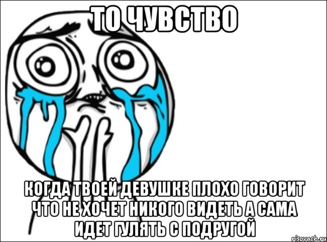 то чувство когда твоей девушке плохо говорит что не хочет никого видеть а сама идет гулять с подругой, Мем Это самый