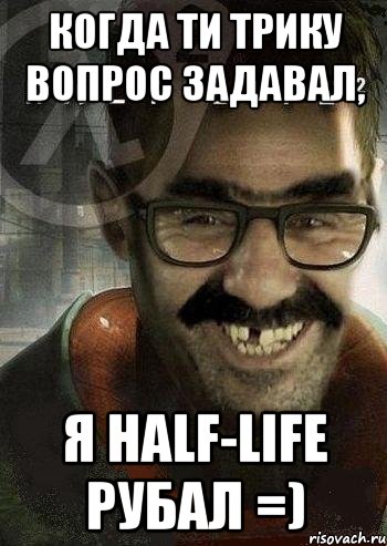 когда ти трику вопрос задавал, я half-life рубал =)