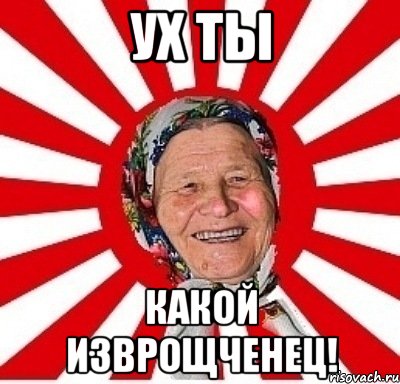 ух ты какой изврощченец!