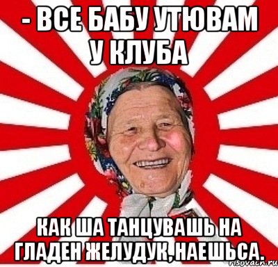 - все бабу утювам у клуба как ша танцувашь на гладен желудук, наешьса.