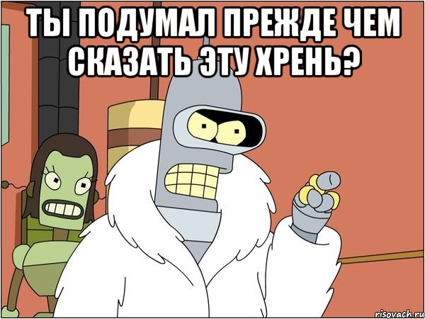 ты подумал прежде чем сказать эту хрень? , Мем Бендер