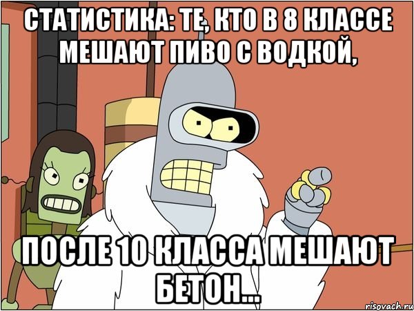 статистика: те, кто в 8 классе мешают пиво с водкой, после 10 класса мешают бетон...