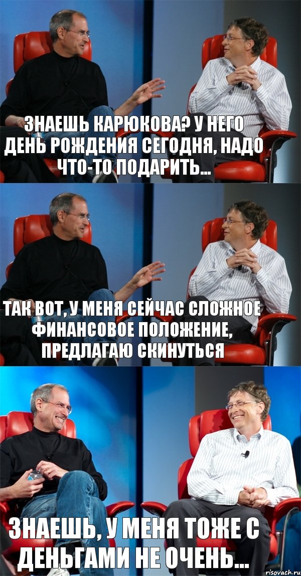 Знаешь карюкова? У него день рождения сегодня, надо что-то подарить... так вот, у меня сейчас сложное финансовое положение, предлагаю скинуться Знаешь, у меня тоже с деньгами не очень...