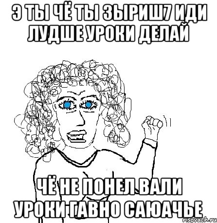 э ты чё ты зыриш7 иди лудше уроки делай чё не понел вали уроки гавно саюачье