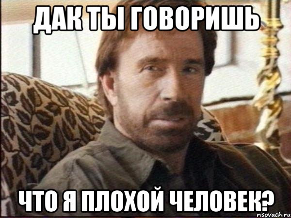 дак ты говоришь что я плохой человек?