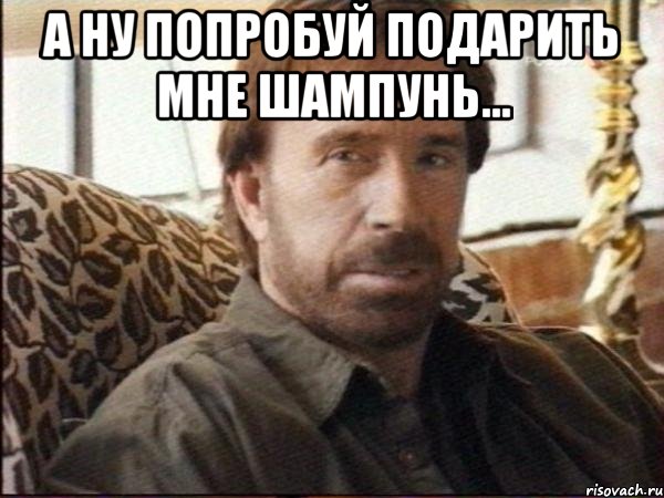 а ну попробуй подарить мне шампунь... 