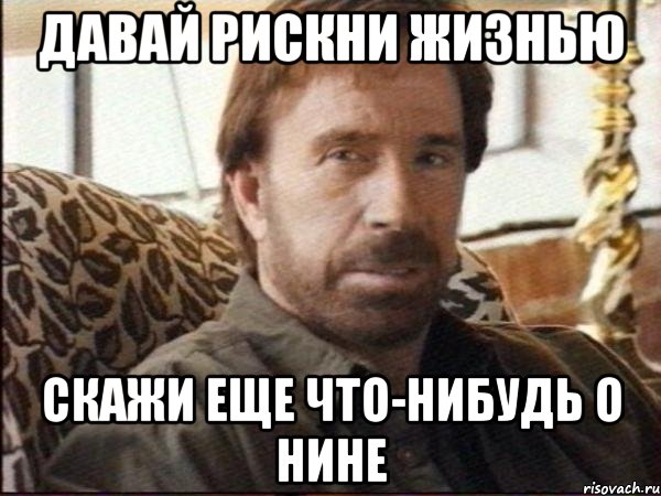 давай рискни жизнью скажи еще что-нибудь о нине