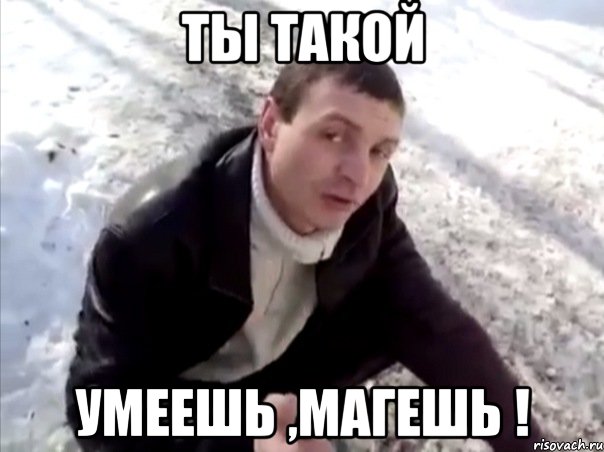 ты такой умеешь ,магешь !