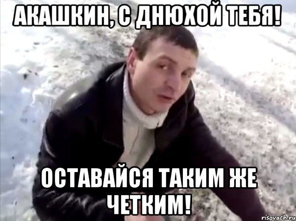 акашкин, с днюхой тебя! оставайся таким же четким!