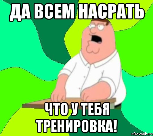 да всем насрать что у тебя тренировка!