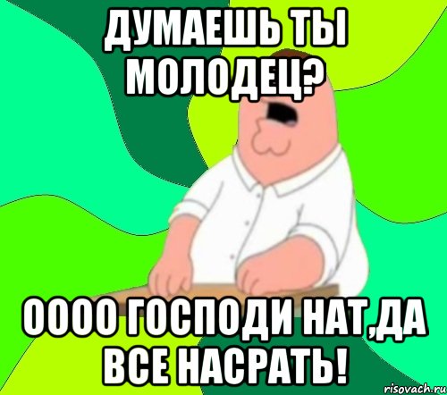 думаешь ты молодец? оооо господи нат,да все насрать!