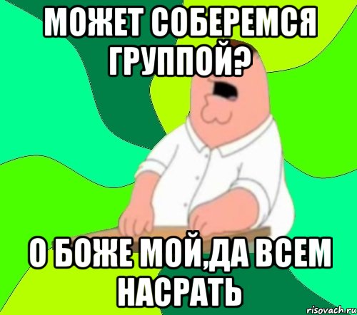 может соберемся группой? о боже мой,да всем насрать, Мем  Да всем насрать (Гриффин)