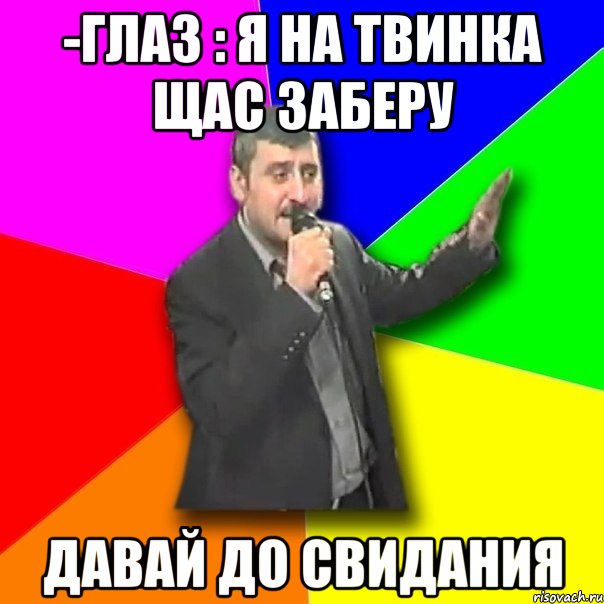 -глаз : я на твинка щас заберу давай до свидания