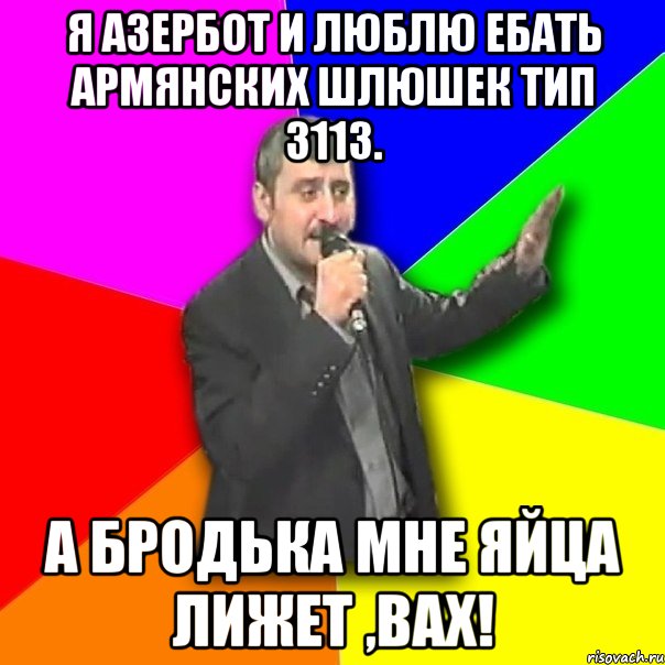 я азербот и люблю ебать армянских шлюшек тип 3113. а бродька мне яйца лижет ,вах!