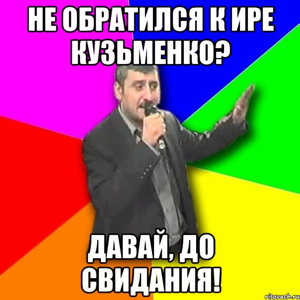 не обратился к ире кузьменко? давай, до свидания!