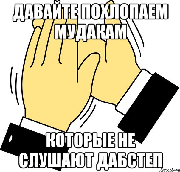 давайте похлопаем мудакам которые не слушают дабстеп, Мем давайте похлопаем