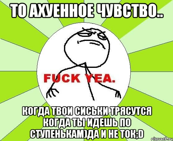 то ахуенное чувство.. когда твои сиськи трясутся когда ты идешь по ступенькам)да и не ток;d