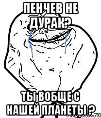 пенчев не дурак? ты вобще с нашей планеты ?, Мем Forever Alone