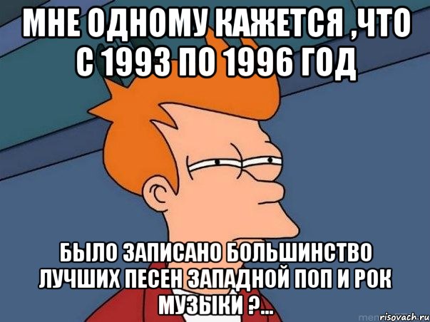 мне одному кажется ,что с 1993 по 1996 год было записано большинство лучших песен западной поп и рок музыки ?..., Мем  Фрай (мне кажется или)