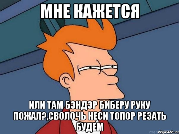 мне кажется или там бэндэр биберу руку пожал?,сволочь неси топор резать будем, Мем  Фрай (мне кажется или)