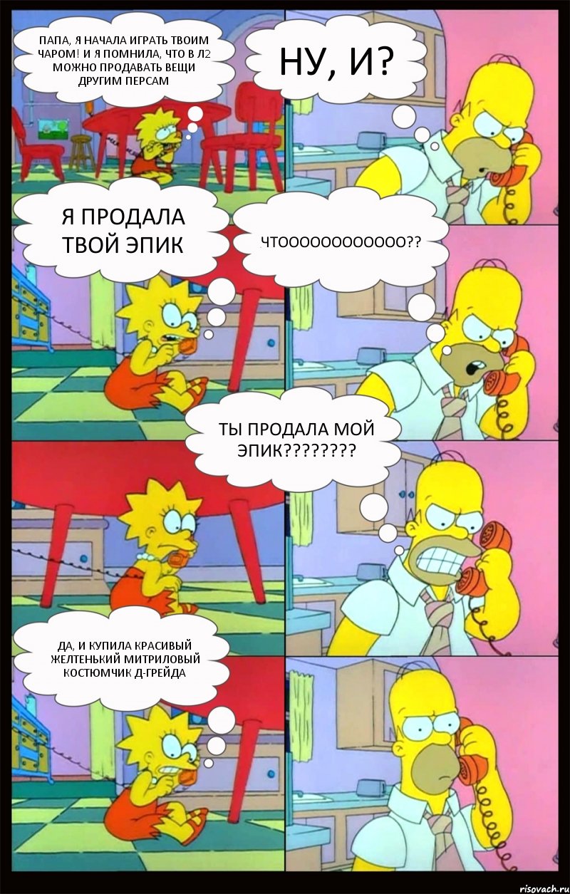 Папа, я начала играть твоим чаром! И я помнила, что в л2 можно продавать вещи другим персам Ну, и? Я продала твой эпик ЧТОООООООООООО?? ТЫ ПРОДАЛА МОЙ ЭПИК??? Да, и купила красивый желтенький митриловый костюмчик Д-Грейда, Комикс Гомер и Лиза