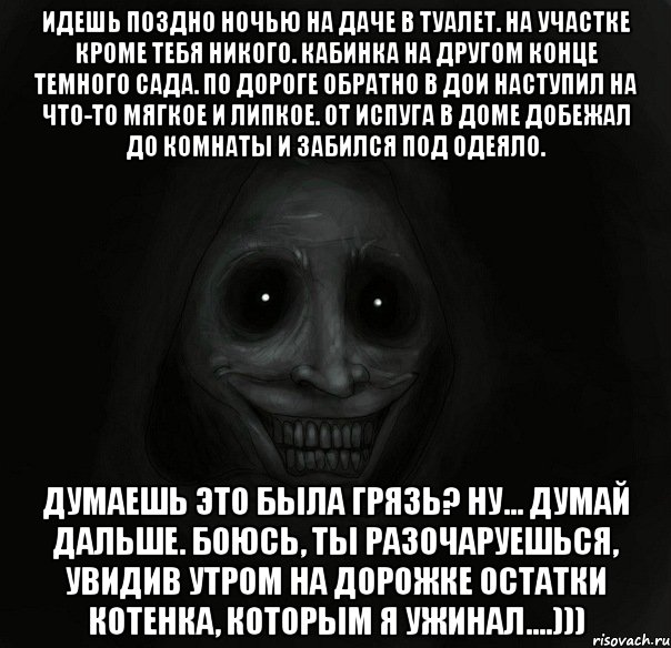 идешь поздно ночью на даче в туалет. на участке кроме тебя никого. кабинка на другом конце темного сада. по дороге обратно в дои наступил на что-то мягкое и липкое. от испуга в доме добежал до комнаты и забился под одеяло. думаешь это была грязь? ну... думай дальше. боюсь, ты разочаруешься, увидив утром на дорожке остатки котенка, которым я ужинал....)))