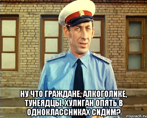  ну что граждане, алкоголике, тунеядцы, хулиган опять в одноклассниках сидим?