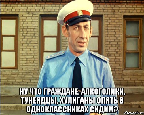  ну что граждане, алкоголики, тунеядцы, хулиганы опять в одноклассниках сидим?
