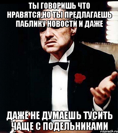 ты говоришь что нравятся,но ты предлагаешь паблику новости и даже даже не думаешь тусить чаще с подельниками, Мем ты делаешь это без уважения