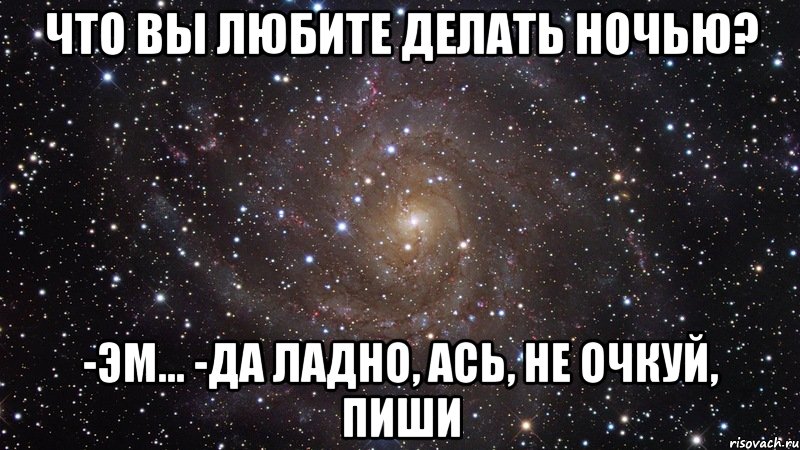 что вы любите делать ночью? -эм... -да ладно, ась, не очкуй, пиши, Мем  Космос (офигенно)