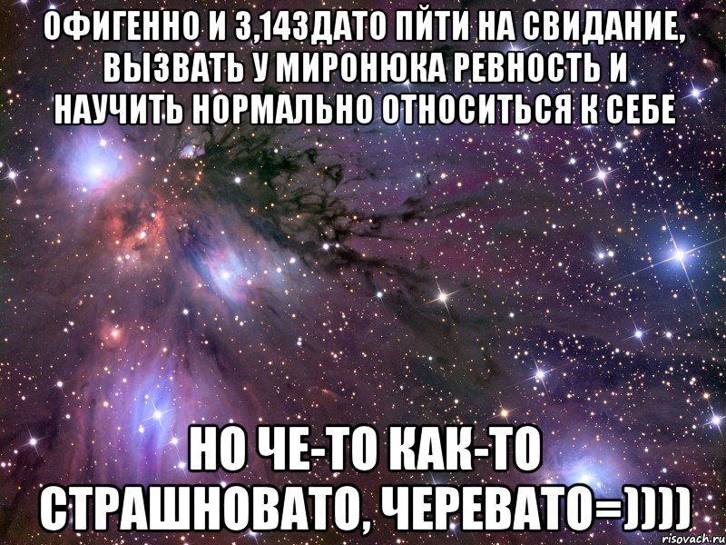 офигенно и 3,14здато пйти на свидание, вызвать у миронюка ревность и научить нормально относиться к себе но че-то как-то страшновато, черевато=)))), Мем Космос