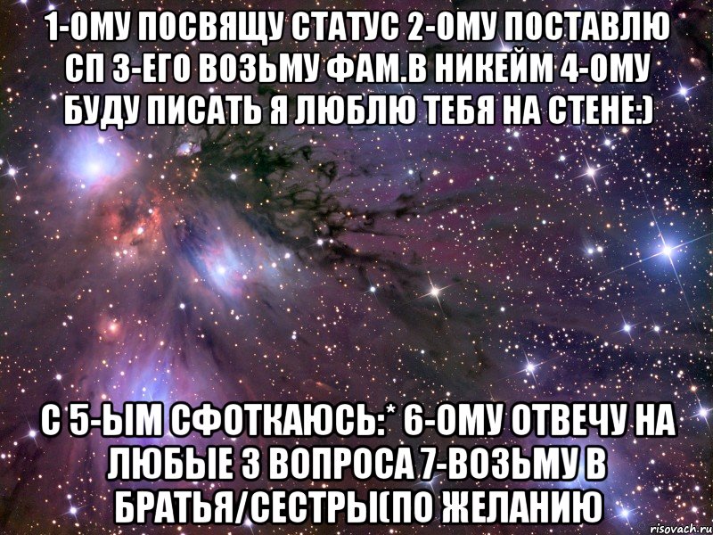 1-ому посвящу статус 2-ому поставлю сп 3-его возьму фам.в никейм 4-ому буду писать я люблю тебя на стене:) с 5-ым сфоткаюсь:* 6-ому отвечу на любые 3 вопроса 7-возьму в братья/сестры(по желанию, Мем Космос