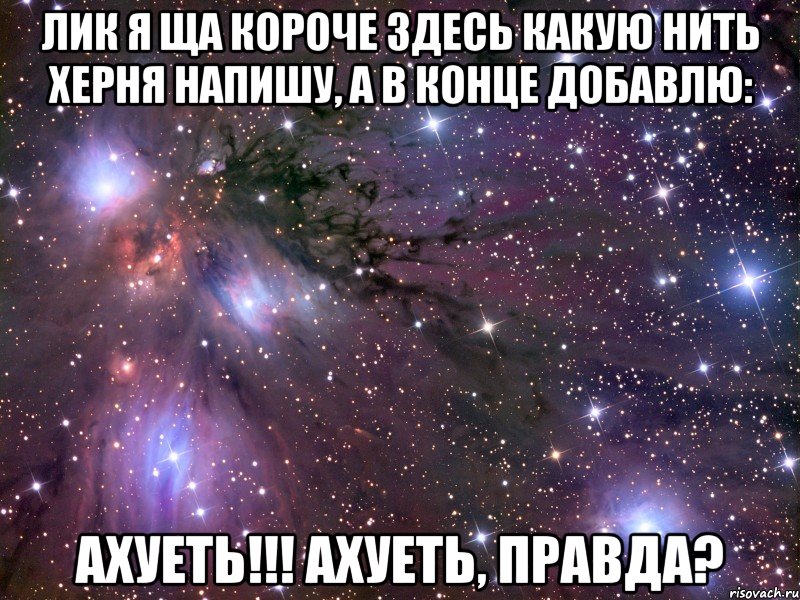 лик я ща короче здесь какую нить херня напишу, а в конце добавлю: ахуеть!!! ахуеть, правда?, Мем Космос