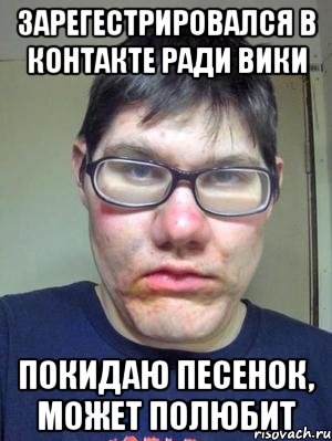 зарегестрировался в контакте ради вики покидаю песенок, может полюбит