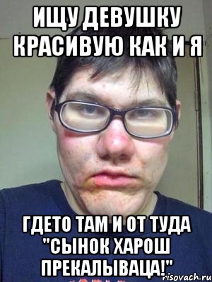 ищу девушку красивую как и я гдето там и от туда "сынок харош прекалываца!"