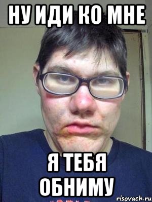 ну иди ко мне я тебя обниму