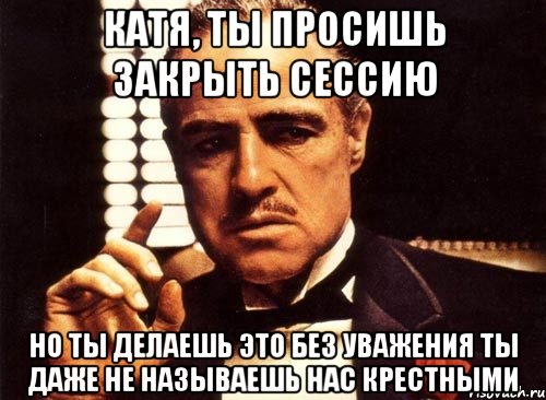 катя, ты просишь закрыть сессию но ты делаешь это без уважения ты даже не называешь нас крестными, Мем крестный отец