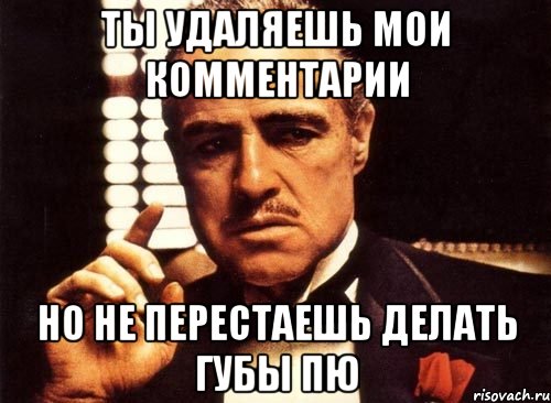 ты удаляешь мои комментарии но не перестаешь делать губы пю, Мем крестный отец