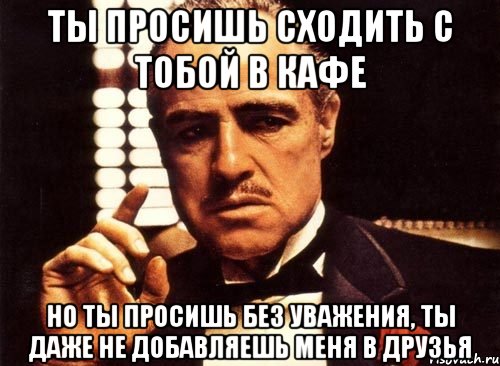 ты просишь сходить с тобой в кафе но ты просишь без уважения, ты даже не добавляешь меня в друзья, Мем крестный отец