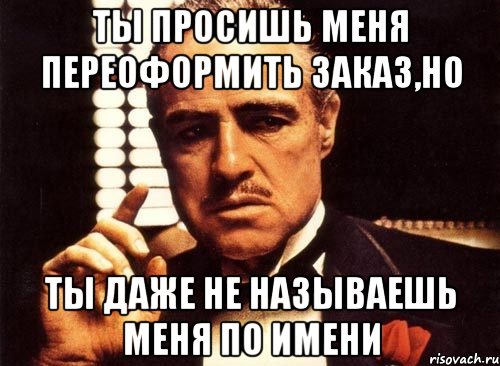 ты просишь меня переоформить заказ,но ты даже не называешь меня по имени, Мем крестный отец