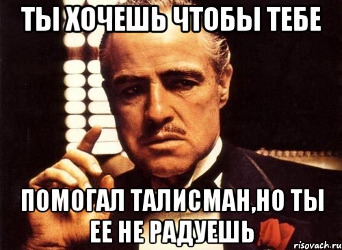 ты хочешь чтобы тебе помогал талисман,но ты ее не радуешь, Мем крестный отец