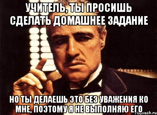 учитель, ты просишь сделать домашнее задание но ты делаешь это без уважения ко мне, поэтому я не выполняю его, Мем крестный отец